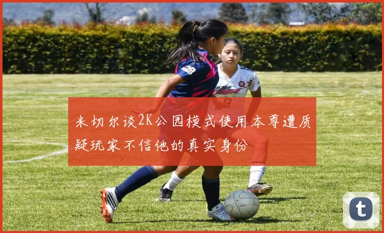 米切尔谈2K公园模式使用本尊遭质疑玩家不信他的真实身份