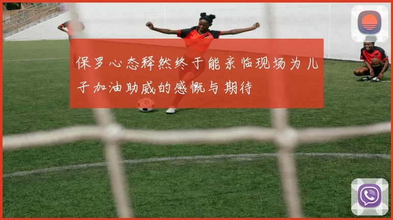 保罗心态释然终于能亲临现场为儿子加油助威的感慨与期待
