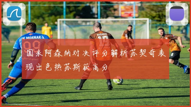国米阿森纳对决评分解析苏契奇表现出色热苏斯获高分