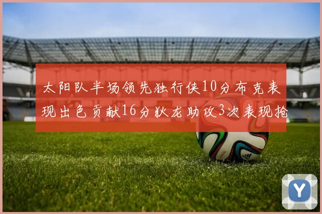 太阳队半场领先独行侠10分布克表现出色贡献16分狄龙助攻3次表现抢眼