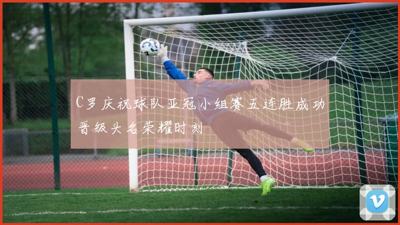 C罗庆祝球队亚冠小组赛五连胜成功晋级头名荣耀时刻
