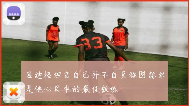 吕迪格坦言自己并不自负称图赫尔是他心目中的最佳教练