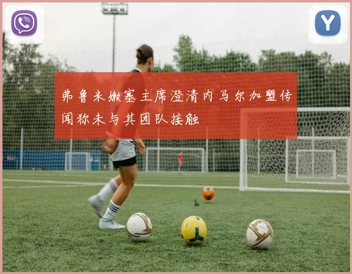 弗鲁米嫩塞主席澄清内马尔加盟传闻称未与其团队接触