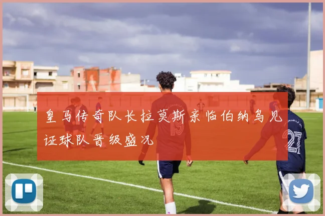 皇马传奇队长拉莫斯亲临伯纳乌见证球队晋级盛况