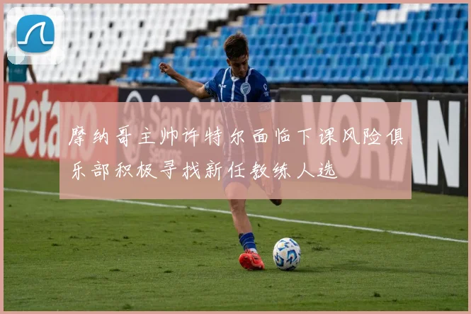 摩纳哥主帅许特尔面临下课风险俱乐部积极寻找新任教练人选