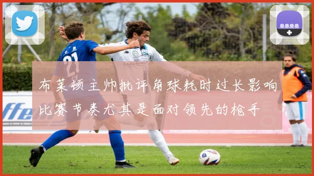布莱顿主帅批评角球耗时过长影响比赛节奏尤其是面对领先的枪手