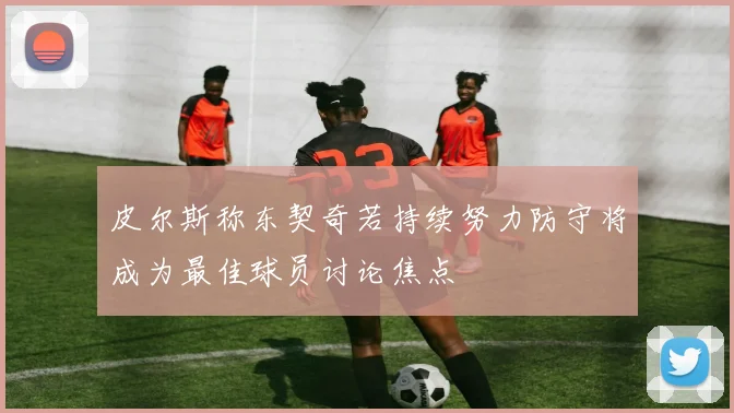 皮尔斯称东契奇若持续努力防守将成为最佳球员讨论焦点