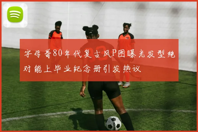 字母哥80年代复古风P图曝光发型绝对能上毕业纪念册引发热议