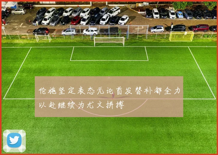 伦施坚定表态无论首发替补都全力以赴继续为尤文拼搏