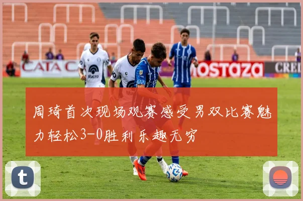 周琦首次现场观赛感受男双比赛魅力轻松3-0胜利乐趣无穷