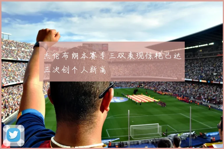杰伦布朗本赛季三双表现惊艳已达三次创个人新高