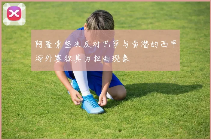 阿隆索坚决反对巴萨与黄潜的西甲海外赛称其为扭曲现象