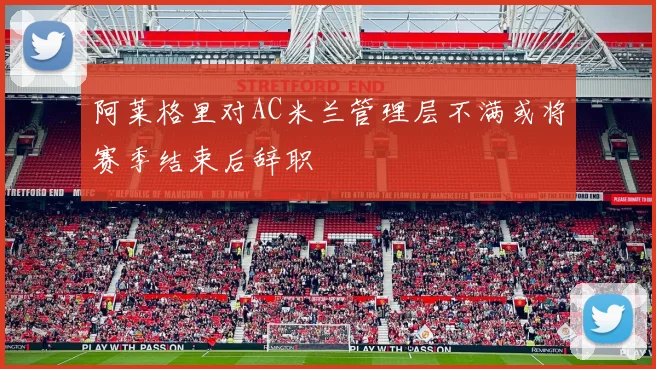 阿莱格里对AC米兰管理层不满或将赛季结束后辞职
