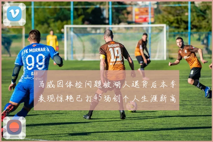 马威因体检问题被湖人退货后本季表现惊艳已打45场创个人生涯新高