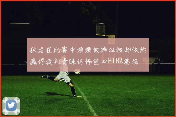 狄龙在比赛中频频假摔拉拽却依然赢得裁判青睐仿佛重回FIBA赛场
