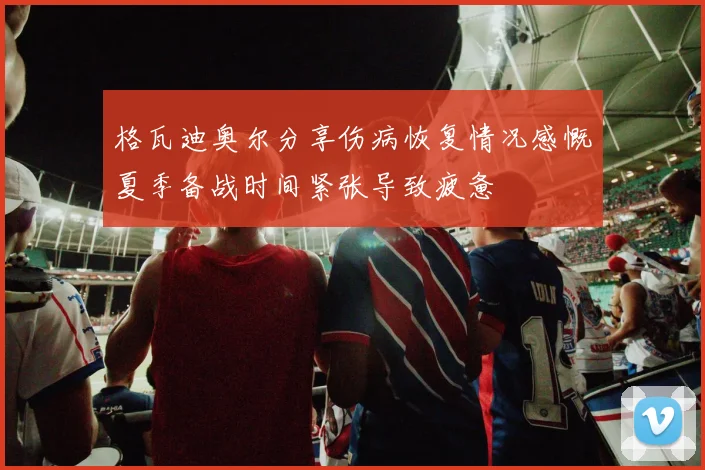 格瓦迪奥尔分享伤病恢复情况感慨夏季备战时间紧张导致疲惫