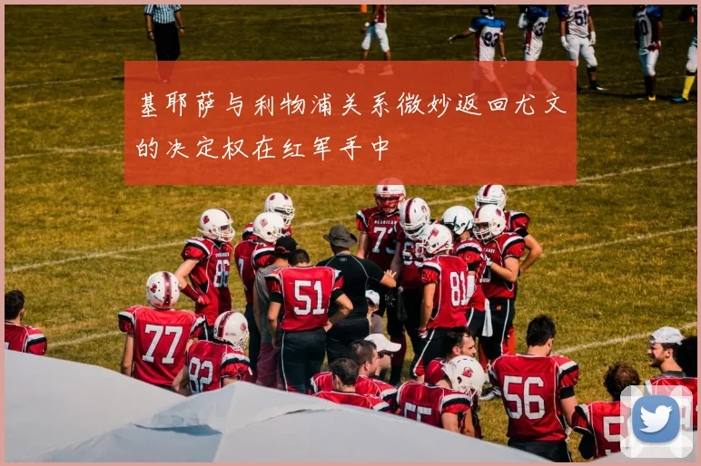 基耶萨与利物浦关系微妙返回尤文的决定权在红军手中