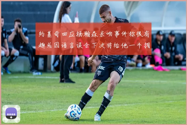 约基奇回应杨瀚森亲吻事件称很有趣或因语言误会下次将给他一个拥抱