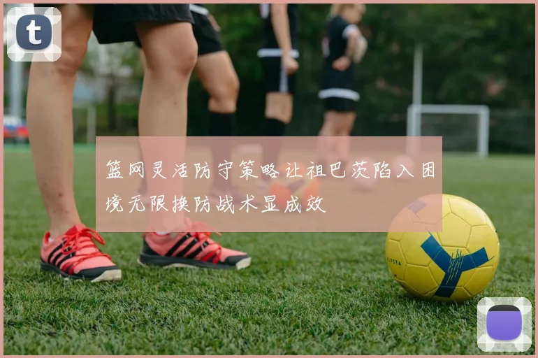 篮网灵活防守策略让祖巴茨陷入困境无限换防战术显成效