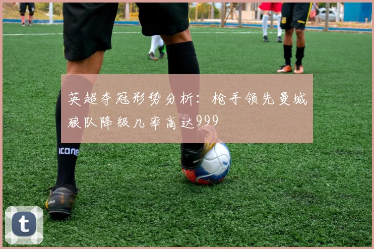 英超夺冠形势分析：枪手领先曼城狼队降级几率高达999