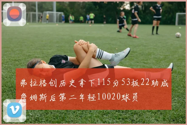 弗拉格创历史拿下115分53板22助成詹姆斯后第二年轻10020球员