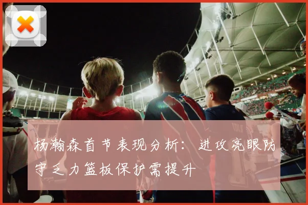 杨瀚森首节表现分析：进攻亮眼防守乏力篮板保护需提升