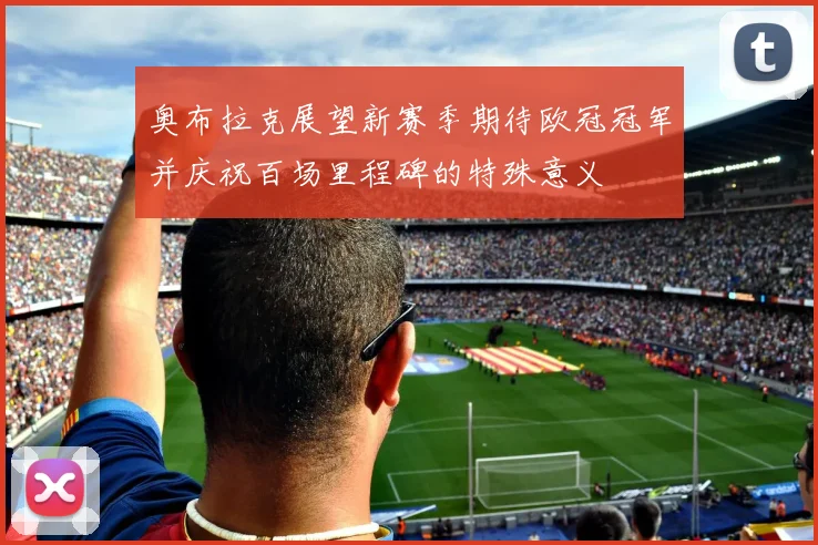 奥布拉克展望新赛季期待欧冠冠军并庆祝百场里程碑的特殊意义