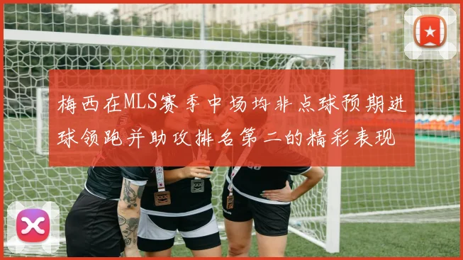 梅西在MLS赛季中场均非点球预期进球领跑并助攻排名第二的精彩表现