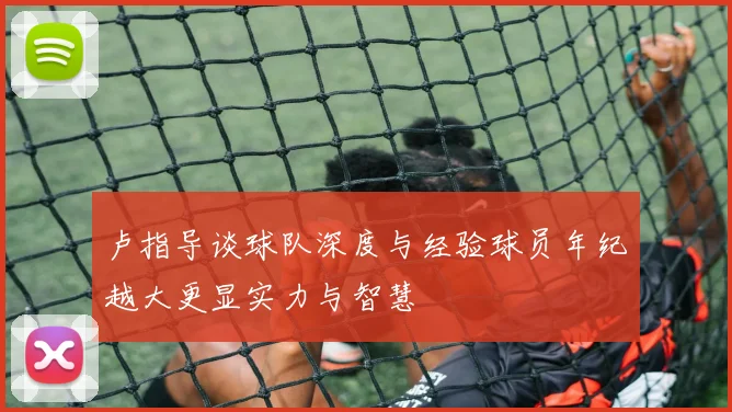 卢指导谈球队深度与经验球员年纪越大更显实力与智慧