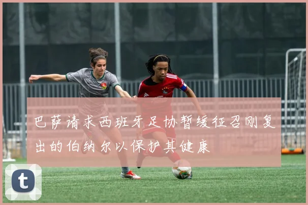 巴萨请求西班牙足协暂缓征召刚复出的伯纳尔以保护其健康