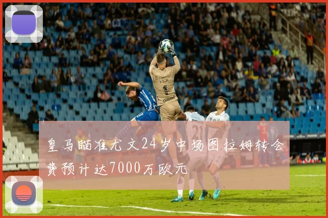 皇马瞄准尤文24岁中场图拉姆转会费预计达7000万欧元