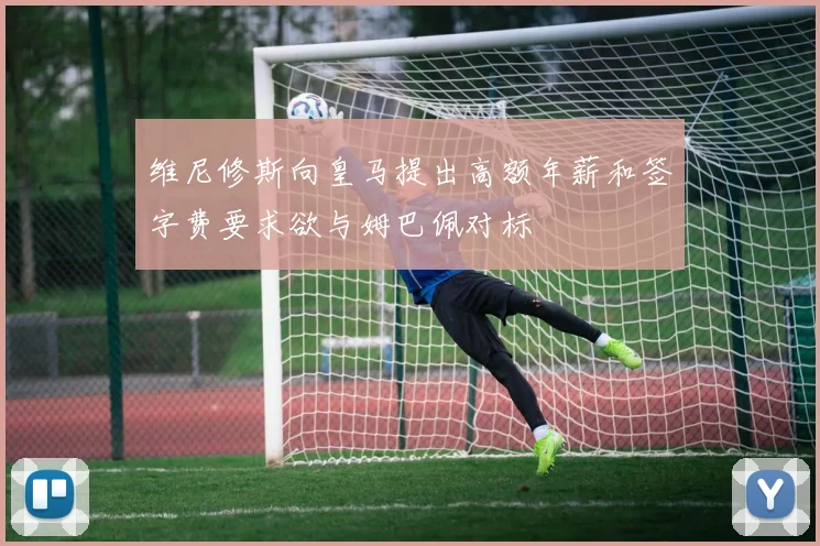 维尼修斯向皇马提出高额年薪和签字费要求欲与姆巴佩对标