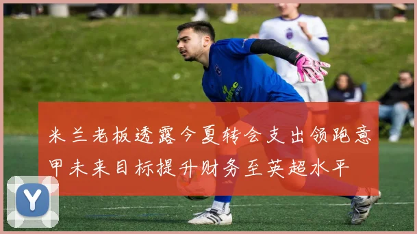 米兰老板透露今夏转会支出领跑意甲未来目标提升财务至英超水平