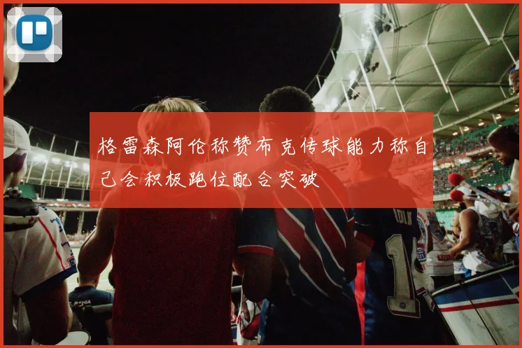 格雷森阿伦称赞布克传球能力称自己会积极跑位配合突破