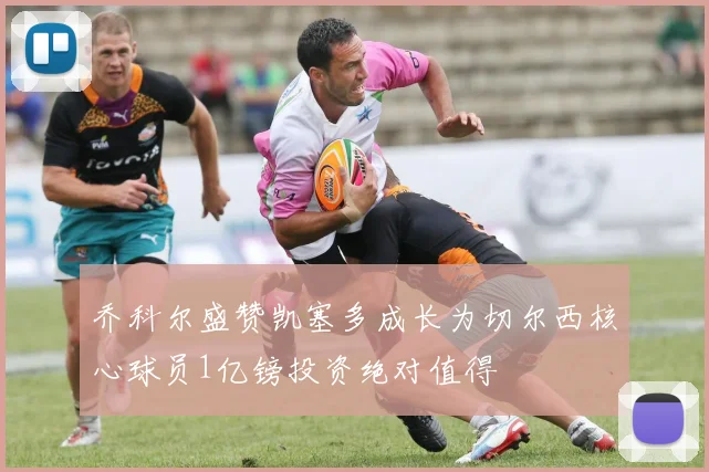 乔科尔盛赞凯塞多成长为切尔西核心球员1亿镑投资绝对值得