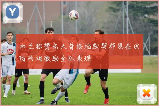 加兰称赞老大哥搭档默契邓恩在攻防两端激励全队表现