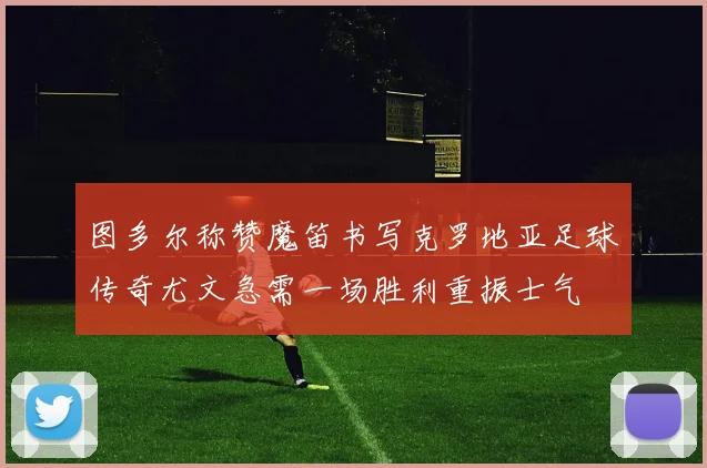图多尔称赞魔笛书写克罗地亚足球传奇尤文急需一场胜利重振士气
