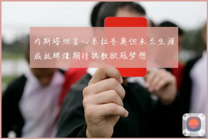 内斯塔坦言心系拉齐奥但米兰生涯成就辉煌期待执教欧冠梦想