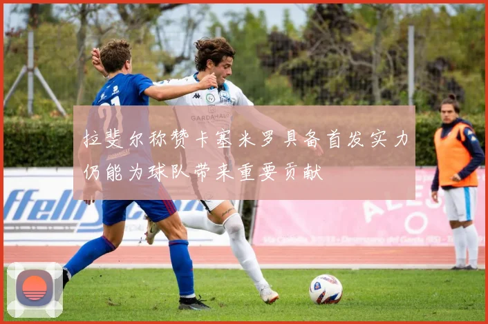 拉斐尔称赞卡塞米罗具备首发实力仍能为球队带来重要贡献