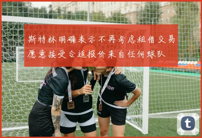 斯特林明确表示不再考虑租借交易愿意接受合适报价来自任何球队