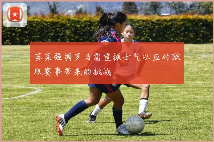 苏莱强调罗马需重振士气以应对欧联赛事带来的挑战