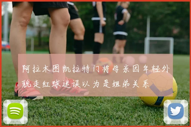 阿拉木图凯拉特门将母亲因年轻外貌走红球迷误以为是姐弟关系