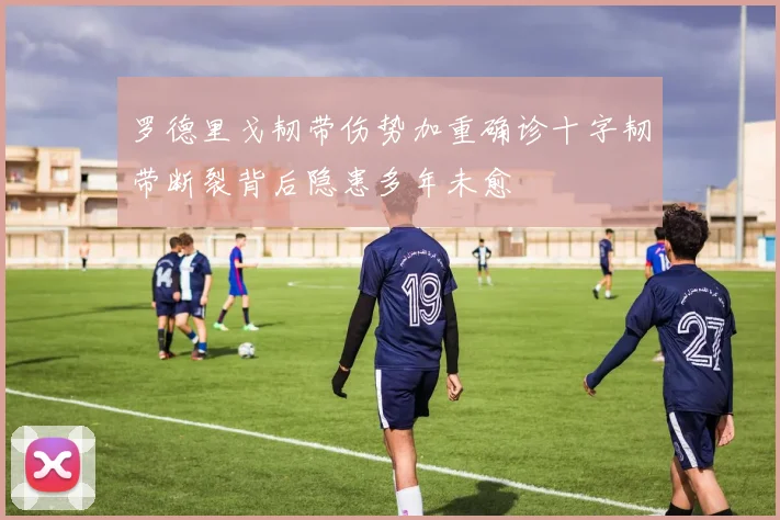 罗德里戈韧带伤势加重确诊十字韧带断裂背后隐患多年未愈